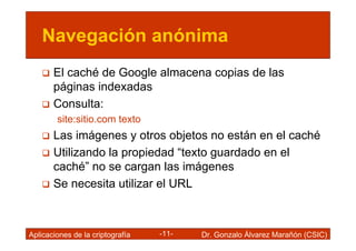 Navegación anónima
       El caché de Google almacena copias de las
       páginas indexadas
       Consulta:
        site:sitio.com texto
       Las imágenes y otros objetos no están en el caché
       Utilizando la propiedad “texto guardado en el
       caché” no se cargan las imágenes
       Se necesita utilizar el URL



Aplicaciones de la criptografía   -11-   Dr. Gonzalo Álvarez Marañón (CSIC)
 