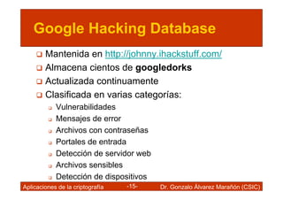 Google Hacking Database
        Mantenida en http://johnny.ihackstuff.com/
        Almacena cientos de googledorks
        Actualizada continuamente
        Clasificada en varias categorías:
            Vulnerabilidades
            Mensajes de error
            Archivos con contraseñas
            Portales de entrada
            Detección de servidor web
            Archivos sensibles
            Detección de dispositivos
Aplicaciones de la criptografía   -15-   Dr. Gonzalo Álvarez Marañón (CSIC)
 