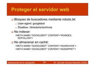 Proteger el servidor web
       Bloqueo de buscadores mediante robots.txt
           User-agent: googlebot
           Disallow: /directorio/archivos
       No indexar:
        <META NAME="GOOGLEBOT" CONTENT="NOINDEX,
          NOFOLLOW">
       No almacenar en caché:
        <META NAME=“GOOGLEBOT” CONTENT=“NOARCHIVE”>
        <META NAME=“GOOGLEBOT” CONTENT=“NOSNIPPET”>




Aplicaciones de la criptografía   -28-      Dr. Gonzalo Álvarez Marañón (CSIC)
 