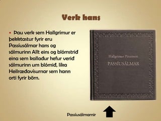 Verk hansÞau verk sem Hallgrímur er þekktastur fyrir eru Passíusálmar hans og sálmurinn Allt eins og blómstrið eina sem kallaður hefur verið sálmurinn um blómið, líka Heilræðavísurnar sem hann orti fyrir börn.Passíusálmarnir