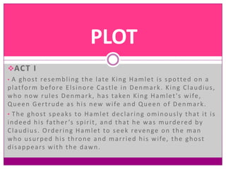 PLOT
ACT I
• A g h o s t r e s e m b l i n g t h e l a t e K i n g H a m l e t i s s p o tt e d o n a
p l a t fo r m b e fo r e E l s i n o r e C a s t l e i n D e n m a r k . K i n g C l a u d i u s ,
w h o n o w r u l e s D e n m a r k , h a s t a ke n K i n g H a m l e t ' s w i fe ,
Q u e e n G e r t r u d e a s h i s n e w w i fe a n d Q u e e n o f D e n m a r k .
• The ghost speaks to Hamlet declaring ominously that it is
i n d e e d h i s fa t h e r ’s s p i r i t , a n d t h a t h e w a s m u r d e r e d b y
Claudius. Ordering Hamlet to seek revenge on the man
w h o u s u r p e d h i s t h ro n e a n d m a r r i e d h i s w i fe , t h e g h o s t
d i s a p p e a rs w i t h t h e d a w n .
 