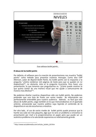 Esos odiosos bullet points…

El abuso de los bullet points

Por defecto, el software para la creación de presentaciones nos muestra “bullet
points” como método para presentar nuestros mensajes. Como dice Cliff
Atkinson, autor de Beyond Bullet Points, los bullet points son la respuesta a la
pregunta “¿Cómo condenso 120 páginas de texto para que se queden en 12
diapositivas?”; no obstante, ésta es la pregunta incorrecta. Para hacer una
presentación, lo que tenemos que preguntarnos es: “¿Cómo puedo mostrar lo
que quiero contar de una manera visual que me ayude a comunicarme de
manera más efectiva?”4.

No podemos diseñar nuestras diapositivas sólo con bullet points. No podemos
pretender que una lista de frases con varios niveles de información sea
perfectamente entendible para nuestra audiencia. Además, es fácil que este
abuso de bullet points, caiga también en lo que mencionábamos en el apartado
anterior, provocando que nuestro público vaya leyendo el contenido de la
diapositiva en vez de escucharnos a nosotros.

Por otro lado, el uso de varios niveles de bullet points puede provocar que la
fuente sea cada vez más pequeña, algo que no será un problema si enviamos la
presentación por mail o la proporcionamos en papel, pero que puede ser un
auténtico problema si la sala donde exponemos es relativamente grande.


4
    http://www.sociablemedia.com/articles_bullets_kill.htm
 