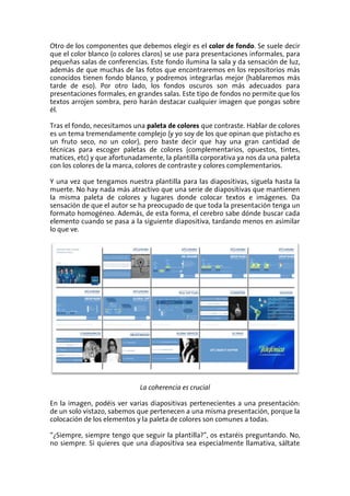 Otro de los componentes que debemos elegir es el color de fondo. Se suele decir
que el color blanco (o colores claros) se use para presentaciones informales, para
pequeñas salas de conferencias. Este fondo ilumina la sala y da sensación de luz,
además de que muchas de las fotos que encontraremos en los repositorios más
conocidos tienen fondo blanco, y podremos integrarlas mejor (hablaremos más
tarde de eso). Por otro lado, los fondos oscuros son más adecuados para
presentaciones formales, en grandes salas. Este tipo de fondos no permite que los
textos arrojen sombra, pero harán destacar cualquier imagen que pongas sobre
él.

Tras el fondo, necesitamos una paleta de colores que contraste. Hablar de colores
es un tema tremendamente complejo (y yo soy de los que opinan que pistacho es
un fruto seco, no un color), pero baste decir que hay una gran cantidad de
técnicas para escoger paletas de colores (complementarios, opuestos, tintes,
matices, etc) y que afortunadamente, la plantilla corporativa ya nos da una paleta
con los colores de la marca, colores de contraste y colores complementarios.

Y una vez que tengamos nuestra plantilla para las diapositivas, síguela hasta la
muerte. No hay nada más atractivo que una serie de diapositivas que mantienen
la misma paleta de colores y lugares donde colocar textos e imágenes. Da
sensación de que el autor se ha preocupado de que toda la presentación tenga un
formato homogéneo. Además, de esta forma, el cerebro sabe dónde buscar cada
elemento cuando se pasa a la siguiente diapositiva, tardando menos en asimilar
lo que ve.




                             La coherencia es crucial

En la imagen, podéis ver varias diapositivas pertenecientes a una presentación:
de un solo vistazo, sabemos que pertenecen a una misma presentación, porque la
colocación de los elementos y la paleta de colores son comunes a todas.

“¿Siempre, siempre tengo que seguir la plantilla?”, os estaréis preguntando. No,
no siempre. Si quieres que una diapositiva sea especialmente llamativa, sáltate
 