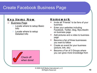 Create Facebook Business Page Key Items Now   Business Page Locate where to setup Basic Info Locate where to setup Detailed Info Homework Invite all “Friends” to be fans of your business Enter your websites including Facebook, Twitter, blog, MyLinkedIn on business page Add pictures and a video to business page Become a fan of three businesses you want to follow Create an event for your business (picture, link, etc) Become a Fan of 3 Groups where you can grow more knowledge from  Check off when done! 