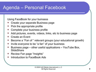 Agenda – Personal Facebook Using FaceBook for your buinsess Create your separate Business page Pick the appropriate profile Complete your business profile Add pictures, events, videos, links, etc to business page Create an Event Become a “Fan of “ relevant groups (your educational growth) Invite everyone to be “a fan” of your business  Business page – other useful applications – YouTube Box, SlideShare Review Fan page “Insights” Introduction to FaceBook Ads 