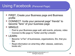 Using Facebook  (Personal Page) FIRST, Create your Business page and Business profile CONNECT: Invite your personal page” friends” to become “fans” of your business page MINGLE:  Post to your Business page wall, add events, pictures, video Connect to Biz page to Twitter and My LinkedIn LEARN: Become “a Fan” of businesses, organizations, Etc. that you like Read information on what they offer: classes, webinars, books etc.” 