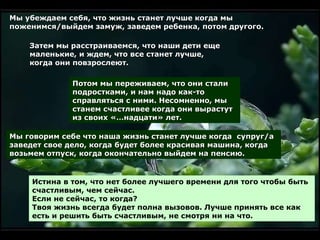 Мы убеждаем себя, что жизнь станет лучше когда мы поженимся/выйдем замуж, заведем ребенка, потом другого. Затем мы расстраиваемся, что наши дети еще маленькие, и ждем, что все станет лучше, когда они повзрослеют . Потом мы переживаем, что они стали подростками, и нам надо как-то справляться с ними. Несомненно, мы станем счастливее когда они вырастут из своих «…надцати» лет .   Мы говорим себе что наша жизнь станет лучше когда  супруг/а заведет свое дело ,  когда будет более красивая машина,   когда возьмем отпуск ,  когда окончательно выйдем на пенсию . Истина в том, что нет более лучшего времени для того чтобы быть счастливым, чем сейчас .  Если не сейчас, то когда?   Твоя жизнь всегда будет полна вызовов .  Лучше принять все как есть и решить быть счастливым, не смотря ни на что . 