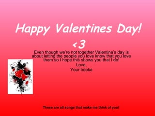 Happy Valentines Day! <3 Even though we’re not together Valentine’s day is about letting the people you love know that you love them so I hope this shows you that I do! Love, Your booka These are all songs that make me think of you! 
