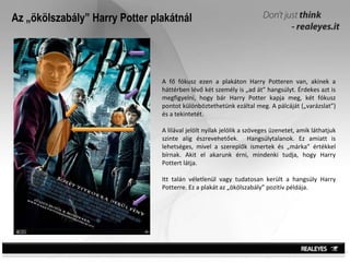 Az „ökölszabály” Harry Potter plakátnál A fő fókusz ezen a plakáton Harry Potteren van, akinek a háttérben lévő két személy is „ad át” hangsúlyt. Érdekes azt is megfigyelni, hogy bár Harry Potter kapja meg, két fókusz pontot különböztethetünk ezáltal meg. A pálcáját („varázslat”) és a tekintetét.  A lilával jelölt nyilak jelölik a szöveges üzenetet, amik láthatjuk szinte alig észrevehetőek.  Hangsúlytalanok. Ez amiatt is lehetséges, mivel a szereplők ismertek és „márka” értékkel bírnak. Akit el akarunk érni, mindenki tudja, hogy Harry Pottert látja.  Itt talán véletlenül vagy tudatosan került a hangsúly Harry Potterre. Ez a plakát az „ökölszabály” pozitív példája. 