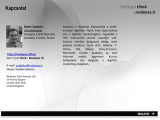 Kapcsolat Báder Szabolcs Üzletfejlesztés Hungary, Czech Republic, Slovakia, Croatia, Serbia Szabolcs  a Realeyes képviselője a kelet-európai régióban .  Nyolc éves tapasztalata van a digitális marketingben, legutóbb a HPS Interactive divízió vezetője volt. Számos márkán dolgozott eddig, mint például  Snickers, Carte d’Or, Gillette, T-Home, CIB, Allianz, Sony-Ericsson, Microsoft, Cordia. Szabolcs  az első Internet média egyetemi kurzus befejezése óta dolgozik a digitális marketing világában.  http://realeyes.it/hu/ Don`t just  think - Realeyes it! E-mail:  [email_address] Skype: baaderszabolcs Realeyes Data Services Ltd. 19 Fitzroy Square London W1T 6EQ United Kingdom 
