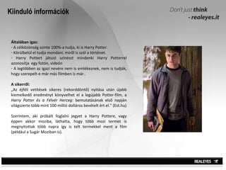 Kiinduló információk Általában igaz: A célközönség szinte 100%-a tudja, ki is Harry Potter.  Körülbelül el tudja mondani, miről is szól a történet. Harry Pottert játszó színészt mindenki Harry Potterrel azonosítja  egy fotón, videón  A legtöbben az igazi nevére nem is emlékeznek, nem is tudják, hogy szerepelt-e már más filmben is már.. A sikerről: „ Az éjféli vetítések sikeres (rekorddöntő) nyitása után újabb kiemelkedő eredményt könyvelhet el a legújabb Potter-film, a  Harry Potter és a Félvér Herceg : bemutatásának első napján világszerte több mint 100 millió dolláros bevételt ért el.” (Est.hu) Szerintem, aki próbált foglalni jegyet a Harry Pottere, vagy éppen akkor moziba, láthatta, hogy több mozi termet is megnyitottak több napra így is telt termekkel ment a film (például a Sugár Moziban is).  