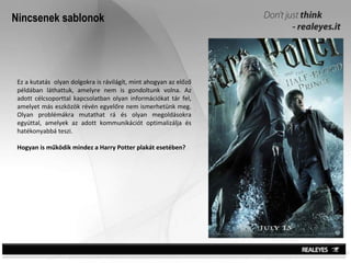 Nincsenek sablonok Ez a kutatás  olyan dolgokra is rávilágít, mint ahogyan az előző példában láthattuk, amelyre nem is gondoltunk volna. Az adott célcsoporttal kapcsolatban olyan információkat tár fel, amelyet más eszközök révén egyelőre nem ismerhetünk meg. Olyan problémákra mutathat rá és olyan megoldásokra egyúttal, amelyek az adott kommunikációt optimalizálja és hatékonyabbá teszi. Hogyan is működik mindez a Harry Potter plakát esetében? 