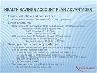 Family deductible and coinsurance Coinsurance usually 100% versus 80/20 like copay plans Lower premiums Copay plan with an individual $500 deductible and 80/20 coinsurance Total annual Risk for a couple equals $5,000 $500 deductible x 2 = $1,000 $2,000 coinsurance x 2 = $4,000 HSA plan with a family $5,000 deductible and 100% coinsurance Total annual risk for a couple equals $5,000 Family deductible of $5,000 x1 = $5,000 Saved premiums can be tax deferred Set aside up to the amount of your deductible in a savings account that can be used for medical expenses Not limited to just doctor visits, prescriptions or your deductible May also be used for dental and vision expenses, over-the-counter medications, vitamins, alternative and elective procedures and even to pay for long term care premiums Account earns you interest You never lose it like group Flexible Spending plans It’s there for whenever you may need it 