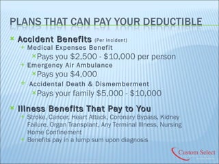 Accident Benefits  (Per incident) Medical Expenses Benefit Pays you $2,500 - $10,000 per person Emergency Air Ambulance Pays you $4,000 Accidental Death & Dismemberment Pays your family $5,000 - $10,000 Illness Benefits That Pay to You Stroke, Cancer, Heart Attack, Coronary Bypass, Kidney Failure, Organ Transplant, Any Terminal Illness, Nursing Home Confinement Benefits pay in a lump sum upon diagnosis 