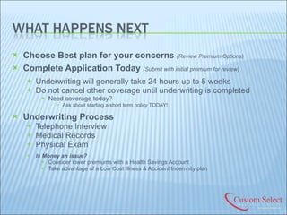 Choose Best plan for your concerns  (Review Premium Options) Complete Application Today   (Submit with initial premium for review) Underwriting will generally take 24 hours up to 5 weeks Do not cancel other coverage until underwriting is completed Need coverage today?  Ask about starting a short term policy TODAY! Underwriting Process Telephone Interview Medical Records Physical Exam Is Money an issue? Consider lower premiums with a Health Savings Account Take advantage of a Low Cost Illness & Accident Indemnity plan 