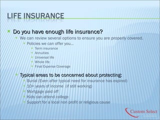 Do you have enough life insurance? We can review several options to ensure you are properly covered. Policies we can offer you… Term insurance Annuities Universal life Whole life Final Expense Coverage Typical areas to be concerned about protecting: Burial (Even after typical need for insurance has expired) 10+ years of income  (if still working) Mortgage paid off Kids can attend college Support for a local non profit or religious cause 