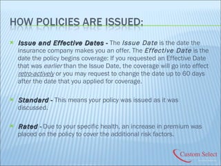 Issue and Effective Dates  -  The  Issue Date  is the date the insurance company makes you an offer. The  Effective Date  is the date the policy begins coverage: If you requested an Effective Date that was  earlier  than the Issue Date, the coverage will go into effect  retro-actively  or you may request to change the date up to 60 days after the date that you applied for coverage. Standard  -  This means your policy was issued as it was discussed. Rated  -  Due to your specific health, an increase in premium was placed on the policy to cover the additional risk factors. 