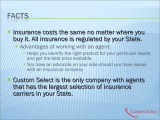 Insurance costs the same no matter where you buy it. All insurance is regulated by your State. Advantages of working with an agent: Helps you identify the right product for your particular needs and get the best price available. You have an advocate on your side should you have issues with an insurance company Custom Select is the only company with agents that has the largest selection of insurance carriers in your State. 