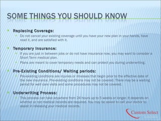 Replacing Coverage:  Do not cancel your existing coverage until you have your new plan in your hands, have read it, and are satisfied with it. Temporary Insurance:  If you are just in between jobs or do not have insurance now, you may want to consider a Short Term medical plan. Plans are meant to cover temporary needs and can protect you during underwriting. Pre-Existing Conditions/ Waiting periods:  Pre-existing conditions are injuries or illnesses that begin prior to the effective date of the new insurance. Pre-existing conditions may not be covered. There may be a waiting period for well care visits and some procedures may not be covered. Underwriting Process:  This process can take anywhere from 24 hours up to 5 weeks or longer. It depends on whether or not medical records are required. You may be asked to call your doctor to assist in releasing your medical records. 