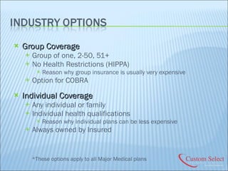 Group Coverage Group of one, 2-50, 51+ No Health Restrictions (HIPPA) Reason why group insurance is usually very expensive Option for COBRA Individual Coverage Any individual or family Individual health qualifications Reason why individual plans can be less expensive Always owned by Insured *These options apply to all Major Medical plans 