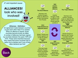 ALLIANCES! look who was involved! Alliances – Definition: An agreement made between countries to give each other help if it is needed. When an alliance is signed, those countries become known as Allies. A number of alliances had been signed by countries between the years 1879 and 1914. These were important because they meant that some countries had no option but to declare war if one of their allies declared war first! Back 4 th  and important cause: 1879 The Dual Alliance                                 Germany and Austria-Hungary made an alliance to protect themselves from Russia 1881 Austro-Serbian Alliance                                        Austria-Hungary made an alliance with Serbia to stop Russia gaining control of Serbia  1882 The Triple Alliance                                             Germany and Austria- Hungary made an alliance with Italy to stop Italy from taking sides with Russia 1914 Triple Entente (no separate peace)                                        Britain, Russia and France agreed not to sign for peace   separately.                           1894 Franco-Russian Alliance                                          Russia formed an alliance with France to protect herself against Germany and Austria-Hungary 1907 Triple Entente                                             This was made between Russia, France and Britain to counter the increasing threat from Germany. 1907 Anglo-Russian Entente                                           This was an agreement between Britain and Russia 1904 Entente Cordiale                                           This was an agreement, but not a formal alliance, between France and Britain. 