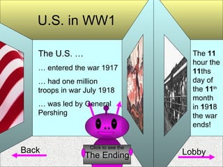 U.S. in WW1 Back The Ending Click to see the The U.S. … …  entered the war 1917 …  had one million troops in war July 1918 …  was led by General Pershing The  11  hour the  11 ths day of the  11 th  month in  1 9 1 8 the war ends! Lobby 