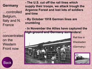 Back Germany   … controlled Belgium, Italy and N. France …  concentrated on the Western Front now Rail line in  Wiesbaden (Germany) - The U.S. cut off the rail lines which supply their troops, we attack trough the Argonne Forest and lost lots of soldiers and time - By October 1918 German lines are crumbling  - In November the Allies have captured the high ground and Germany surrenders! 