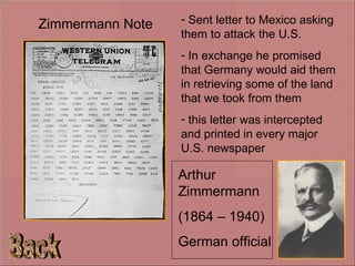 Back Zimmermann Note Arthur Zimmermann (1864 – 1940) German official Sent letter to Mexico asking them to attack the U.S. In exchange he promised that Germany would aid them in retrieving some of the land that we took from them this letter was intercepted and printed in every major U.S. newspaper 
