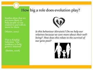	Is this behaviour Altruistic? Do we help our relatives because we care more about their well-being?  How does this relate to the survival of our gene pool?How big a role does evolution play?Studies show that we are more likely to help people we are related to and will do more for them			                           (Manor, 2007)This is Kinship Selection  “the tendency to help genetic relatives” (Brehm, 2008) 
