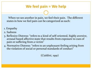 We feel pain = We helpWhen we see another in pain, we feel their pain.  The different states in how we feel pain can be categorized as such:1. Empathy2. Sadness3. Reflexive Distress: “refers to a kind of self-oriented, highly aversive, arousal based affective state that results from exposure to cues of pain or suffering from a victim” 4. Normative Distress: “refers to an unpleasant feeling arising from the violation of social or personal standards of conduct” 														(Cialdini, 1991)