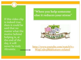http://www.youtube.com/watch?v=WjqCojle9Bk&feature=related“When you help someone else it reduces your stress”If this video clip is indeed true, then it could be said that no matter what the motive behind helping is, at the end of the day, it will never be truly Altruistic. 