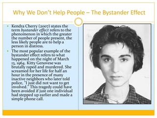  Why We Don’t Help People – The Bystander EffectKendra Cherry (2007) states the term bystander effect refers to the phenomenon in which the greater the number of people present, the less likely people are to help a person in distress. The most popular example of the bystander effect refers to what happened on the night of March 13, 1964. Kitty Genovese was brutally raped and murdered. She screamed for her life for half an hour in the presence of many inactive neighbors who later told police, "I just did not want to get involved." This tragedy could have been avoided if just one individual had stepped up earlier and made a simple phone call.