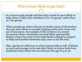 Who is more likely to get help?In a recent study people said that they would be more likely to help others if they were members of an “in-group” rather than an “out-group.” When people see others who are of similar status of themselves they are more likely to consider helping rather than those who are of less status. An example of this is shown in a recent document where a homeless man had fallen and possibly broken a bone but none of the individuals walking by stopped to help until another homeless lady came to aid the man.Also, age has an influence on who receives help as well. Children 10 years and younger or 60 and older likely to receive help from bystanders than those who are between the age of 13 to 40. 