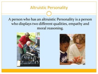 Altruistic Personality   A person who has an altruistic Personality is a person who displays two different qualities, empathy and moral reasoning.