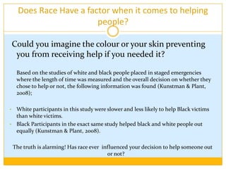 Does Race Have a factor when it comes to helping people? Could you imagine the colour or your skin preventing you from receiving help if you needed it?Based on the studies of white and black people placed in staged emergencies  where the length of time was measured and the overall decision on whether they chose to help or not, the following information was found (Kunstman & Plant, 2008);White participants in this study were slower and less likely to help Black victims than white victims.