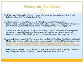 ReferencesAriely, Dan, AnatBracha, and Stephan Meier. "Doing Good or Doing Well? Image Motivation and Monetary Incentives in Behaving Prosocially." Research Review 8 (2007): 14-15. Academic Search Premier. EBSCO. Web. 18 Mar. 2010.Batson, C. D. (1998). Altruism and prosocial behavior. In D. T.Gilbert, S. T.Fiske, & G.Lindzey (Eds.), The handbook of social psychology (4th ed., Vol. 2, pp. 282–316). Boston: McGraw-Hill Bickman, L. (1972). Social Influence and Diffusion of Responsibility in an Emergency. Journal of Experimental Social Psychology, 8, 438-445.Bierhoff, H., & Rohmann, E. (2004). Altruistic Personality in the Context of the Empathy-Altruism Hypothesis. European Journal of Personality, 18(4), 351-365. doi:10.1002/per.523. Cialdini, R. (1991). Altruism or egoism? That is (still) the question. Psychological Inquiry, 2(2), 124-126. doi:10.1207/s15327965pli0202.