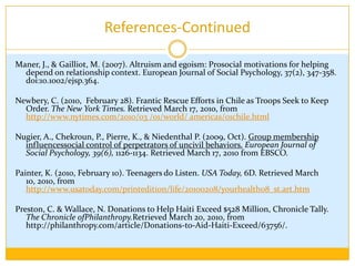 References-ContinuedEagly, Alice H. (2009) “TheHis and Hers ofProsocialBehavior: An Examination ofthe SocialPsychologyofGender.” American Psychologist, 64(8), p 644-648 Krebs, D. (1991). Altruism and egoism: A false dichotomy?. Psychological Inquiry, 2(2), 137-139. doi:10.1207/s15327965pli0202. Kunstman, Jonathan W., and E. Ashby Plant. "Racing to Help: Racial Bias in High Emergency Helping Situations." Journal of Personality & Social Psychology 95.6 (2008): 1499-1510. Academic Search Premier. EBSCO. Web. 18 Mar. 2010. Levine, M., Cassidy, C. (2009). Groups, identities, and bystander behavior: How group processes can be used to promote helping. In S. Stürmer, & M. Snyder (Eds.), The psychology of prosocial behavior: Group processes, intergroup relations, and helping (pp. 209-222).  Wiley-Blackwell.