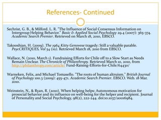 References-ContinuedManer, J., & Gailliot, M. (2007). Altruism and egoism: Prosocial motivations for helping depend on relationship context. European Journal of Social Psychology, 37(2), 347-358. doi:10.1002/ejsp.364.Newbery, C. (2010,  February 28). Frantic Rescue Efforts in Chile as Troops Seek to Keep Order. The New York Times. Retrieved March 17, 2010, from  http://www.nytimes.com/2010/03 /01/world/ americas/01chile.html Nugier, A., Chekroun, P., Pierre, K., & Niedenthal P. (2009, Oct). Group membership influencessocial control of perpetrators of uncivil behaviors.European Journal of Social Psychology, 39(6), 1126-1134. Retrieved March 17, 2010 from EBSCO. Painter, K. (2010, February 10). Teenagers do Listen. USA Today, 6D. Retrieved March 10, 2010, from http://www.usatoday.com/printedition/life/20100208/yourhealth08_st.art.htmPreston, C. & Wallace, N. Donations to Help Haiti Exceed $528 Million, Chronicle Tally. The Chronicle ofPhilanthropy.Retrieved March 20, 2010, from http://philanthropy.com/article/Donations-to-Aid-Haiti-Exceed/63756/.
