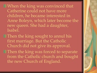 When the king was convinced that Catherine could not have more children, he became interested in Anne Boleyn, which later become the new queen. She had a daughter,  Isabel.  Then the king sought to annul his first marriage. But the Catholic Church did not give its approval.  Then the king was forced to separate from the Catholic church and bought the new Church of England.  