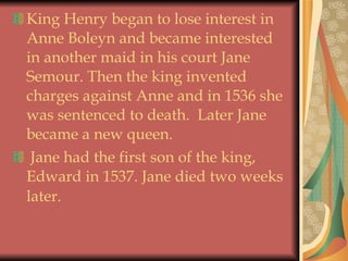 King Henry began to lose interest in Anne Boleyn and became interested in another maid in his court Jane Semour. Then the king invented charges against Anne and in 1536 she was sentenced to death.  Later Jane became a new queen.  Jane had the first son of the king, Edward in 1537. Jane died two weeks later.   