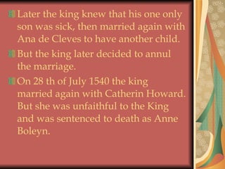 Later the king knew that his one only son was sick, then married again with Ana de Cleves to have another child. But the king later decided to annul the marriage. On 28 th of July 1540 the king   married again with Catherin Howard. But she was unfaithful to the King and was sentenced to death as Anne Boleyn.  