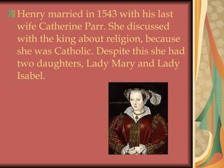 Henry married in 1543 with his last wife Catherine Parr. She discussed with the king about religion, because she was Catholic. Despite this she had two daughters, Lady Mary and Lady Isabel. 