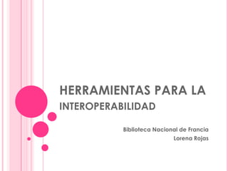 HERRAMIENTAS PARA LA interoperabilidad  Biblioteca Nacional de Francia Lorena Rojas 