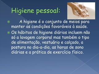 Higiene pessoal:       A higiene é o conjunto de meios para manter as condições favoráveis à saúde. Os hábitos de higiene diários incluem não só a lavagem corporal mas também o tipo de alimentação, vestuário e calçado, a postura no dia-a-dia, as horas de sono diárias e a prática de exercício físico.