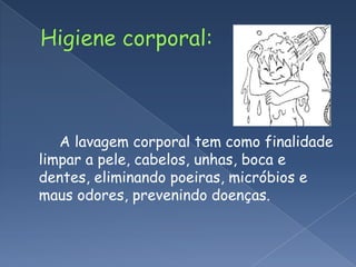 Higiene corporal:        A lavagem corporal tem como finalidade limpar a pele, cabelos, unhas, boca e dentes, eliminando poeiras, micróbios e maus odores, prevenindo doenças.