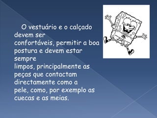        O vestuário e o calçado devem ser confortáveis, permitir a boa postura e devem estar sempre limpos, principalmente as peças que contactam directamente como a pele, como, por exemplo as cuecas e as meias.