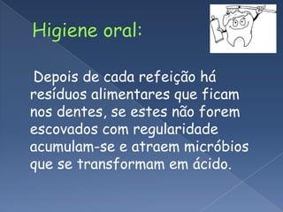 Higiene oral:Depois de cada refeição há resíduos alimentares que ficam nos dentes, se estes não forem escovados com regularidade acumulam-se e atraem micróbios que se transformam em ácido.