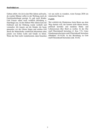 GuteBot[aft.$om


Gebete erhört. Als ich in den 80er Jahren aufwuchs,       wir uns nicht zu wundern, wenn Europa 2030 ein
da wurden Männer selbst in der Werbung noch als           islamischer Staat ist.
Familienoberhaupt gezeigt. Es gab noch Kinder.            FAZIT:
Und Frauen sahen noch weiblich (Kleidung u,
Haarlänge) aus. In den frühren 90er Jahren kam der        Wer wirklich die Hindernisse beim Beten aus dem
Einbruch und die Ordnung wurde verdreht und               Weg räumen will, der kommt nicht darum herum,
vermurkst. Ich trauere um die Kinder, die heute           politisch korrekte und moderne Denk- und
pausenlos vor der Glotze liegen und solches Gift          Lebensweisen über Bord zu werfen. In der Ehe
durch die Mattscheibe verabreicht bekommen ohne           muß Übereinkunft herrschen (1. Kor. 7:5). Unter
jemals von Gottes Liebe und Gnade zu hören.               Glaubensgeschwistern muß Übereinkunft herrschen
Wenn der Herr nicht wiederkommt, dann brauchen            (Matthäus 18:19,20). In der Beziehung zu Gott
                                                          muß Übereinkunft herrschen (Jak. 4:6-8).




                                                      3
 