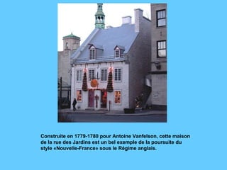 Construite en 1779-1780 pour Antoine Vanfelson, cette maison de la rue des Jardins est un bel exemple de la poursuite du style «Nouvelle-France» sous le Régime anglais.  