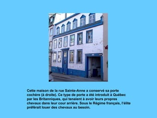 Cette maison de la rue Sainte-Anne a conservé sa porte cochère (à droite). Ce type de porte a été introduit à Québec par les Britanniques, qui tenaient à avoir leurs propres chevaux dans leur cour arrière. Sous le Régime français, l’élite préférait louer des chevaux au besoin.  